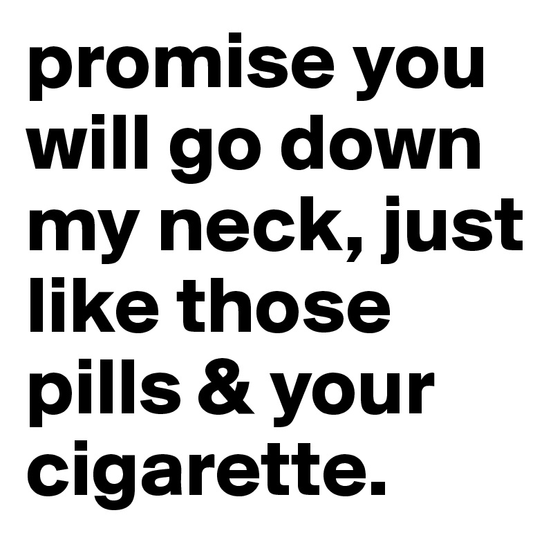 promise you will go down my neck, just like those pills & your cigarette.