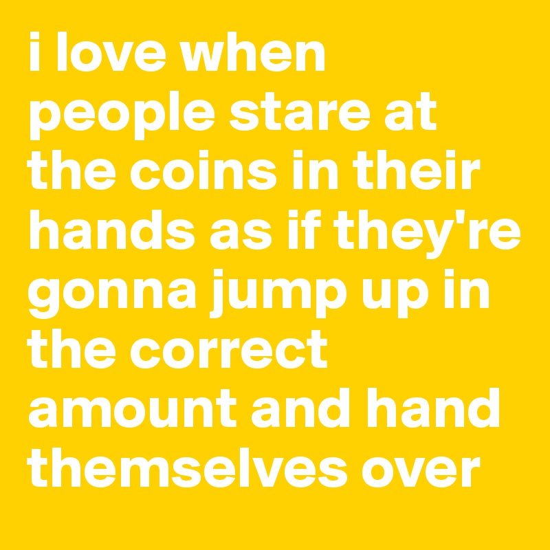 i love when people stare at the coins in their hands as if they're gonna jump up in the correct amount and hand themselves over