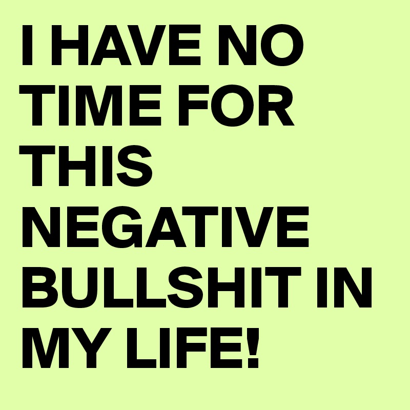 I HAVE NO TIME FOR THIS NEGATIVE BULLSHIT IN MY LIFE!