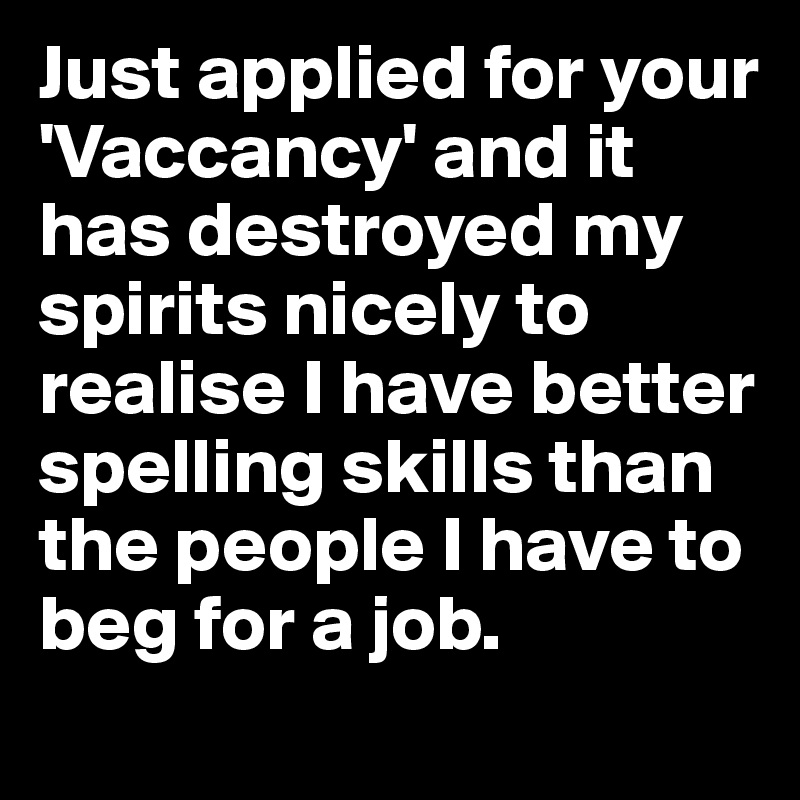 Just applied for your  'Vaccancy' and it has destroyed my spirits nicely to realise I have better spelling skills than the people I have to beg for a job.