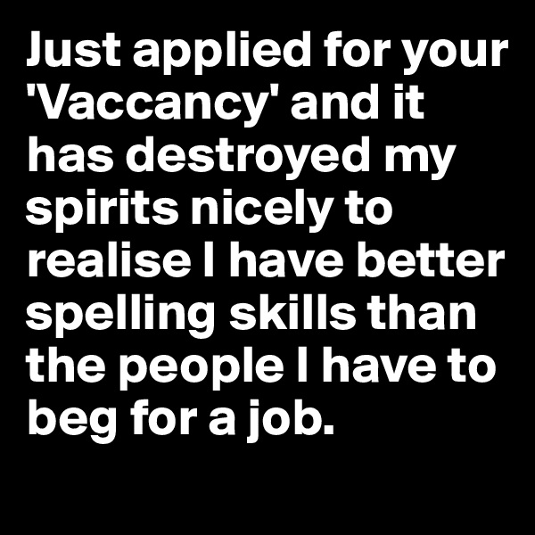 Just applied for your  'Vaccancy' and it has destroyed my spirits nicely to realise I have better spelling skills than the people I have to beg for a job.