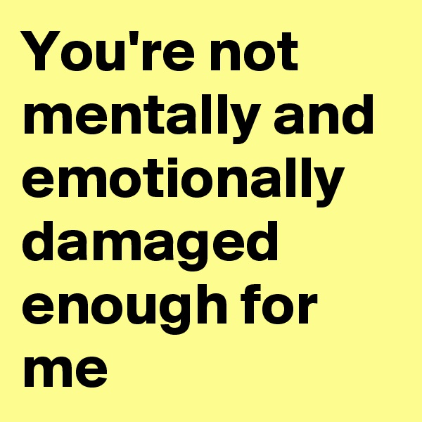 You're not mentally and emotionally damaged enough for me