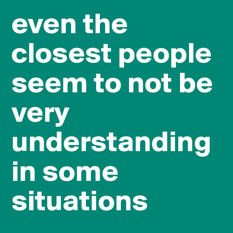 even the closest people seem to not be very understanding in some situations 