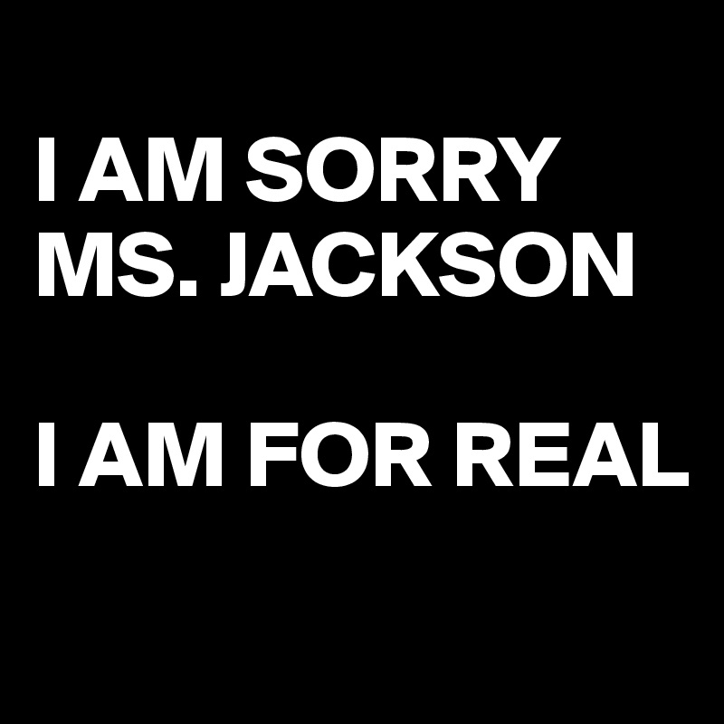 
I AM SORRY
MS. JACKSON

I AM FOR REAL

