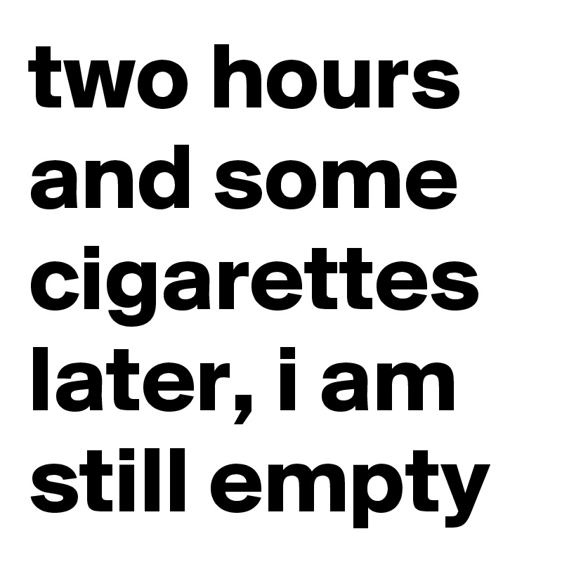 two hours and some cigarettes later, i am still empty