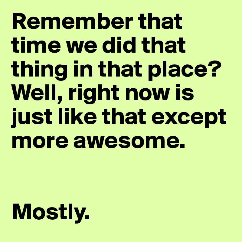 Remember that time we did that thing in that place? Well, right now is just like that except more awesome.


Mostly.
