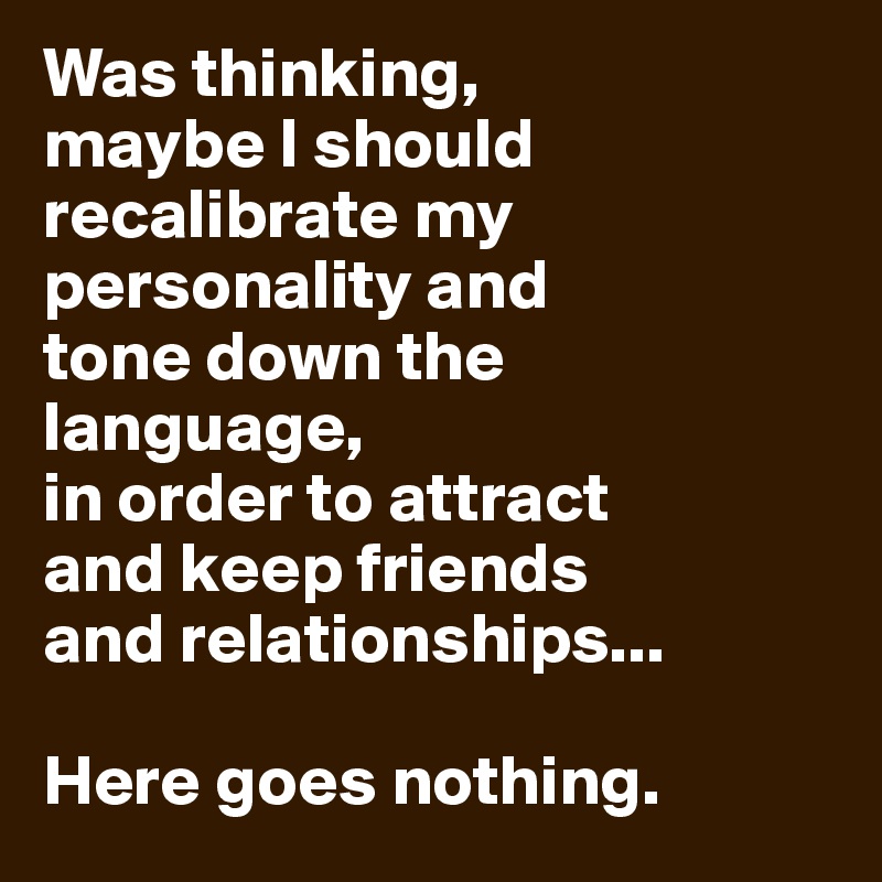 Was thinking, 
maybe I should recalibrate my personality and 
tone down the language, 
in order to attract 
and keep friends 
and relationships...

Here goes nothing.