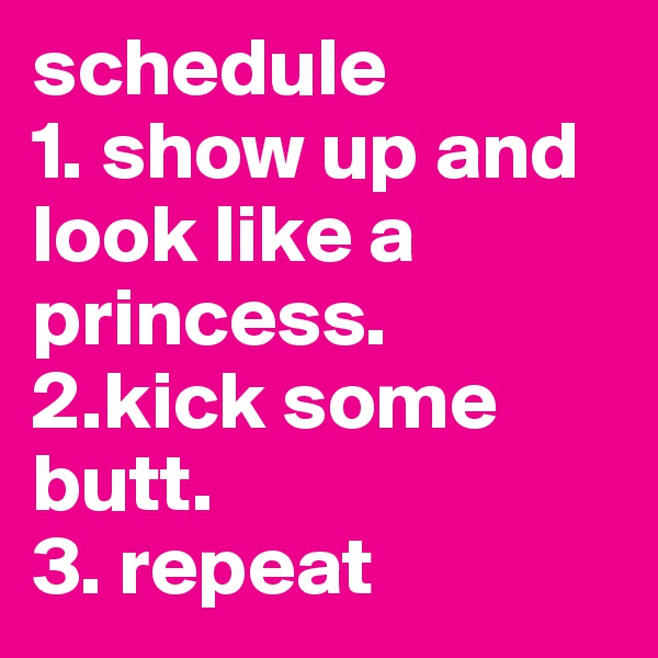 schedule            1. show up and look like a princess.
2.kick some butt.
3. repeat