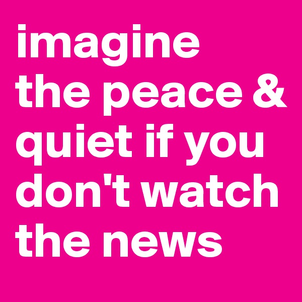 imagine the peace & quiet if you don't watch the news