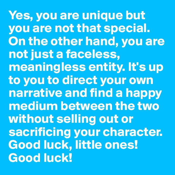 Yes, you are unique but you are not that special. On the other hand, you are not just a faceless, meaningless entity. It's up to you to direct your own narrative and find a happy medium between the two without selling out or sacrificing your character. Good luck, little ones! Good luck!