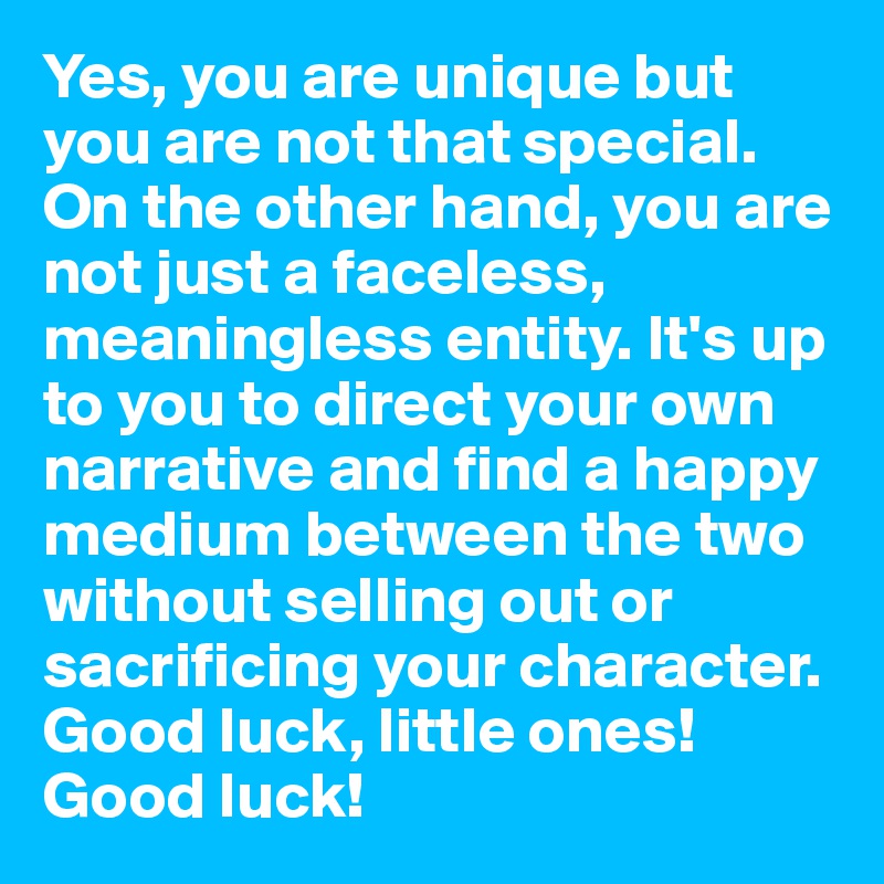 Yes, you are unique but you are not that special. On the other hand, you are not just a faceless, meaningless entity. It's up to you to direct your own narrative and find a happy medium between the two without selling out or sacrificing your character. Good luck, little ones! Good luck!
