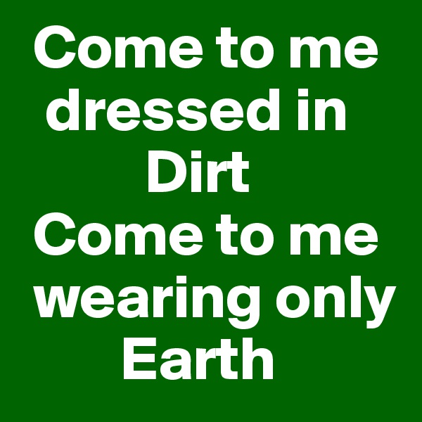  Come to me 
  dressed in 
          Dirt 
 Come to me  
 wearing only 
        Earth