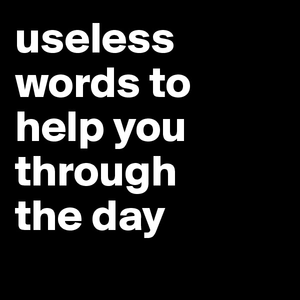 useless words to help you through 
the day
