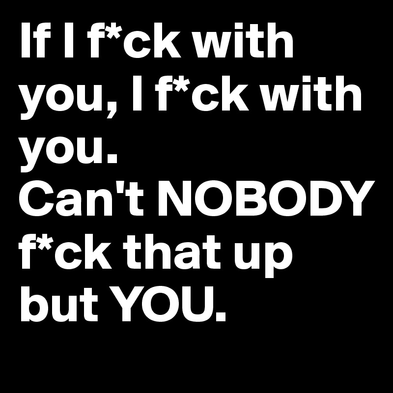 If I f*ck with  you, I f*ck with you. 
Can't NOBODY f*ck that up but YOU. 