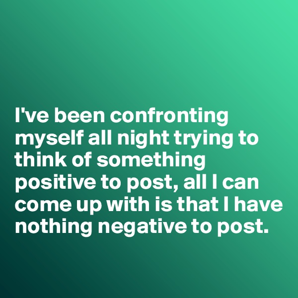 



I've been confronting myself all night trying to think of something positive to post, all I can come up with is that I have nothing negative to post.

