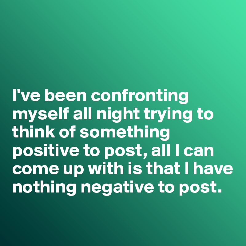 



I've been confronting myself all night trying to think of something positive to post, all I can come up with is that I have nothing negative to post.
