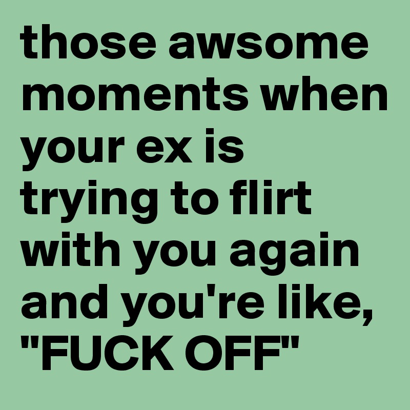 those awsome moments when your ex is trying to flirt with you again and you're like, 
"FUCK OFF"