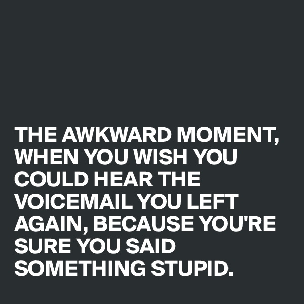 




THE AWKWARD MOMENT, WHEN YOU WISH YOU COULD HEAR THE VOICEMAIL YOU LEFT AGAIN, BECAUSE YOU'RE SURE YOU SAID SOMETHING STUPID.