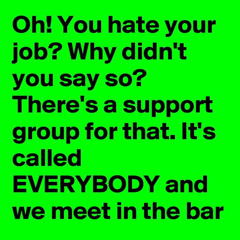 Oh! You hate your job? Why didn't you say so? There's a support group for that. It's called EVERYBODY and we meet in the bar