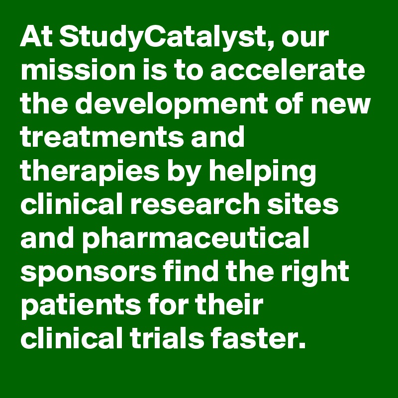 At StudyCatalyst, our mission is to accelerate the development of new treatments and therapies by helping clinical research sites and pharmaceutical sponsors find the right patients for their clinical trials faster.