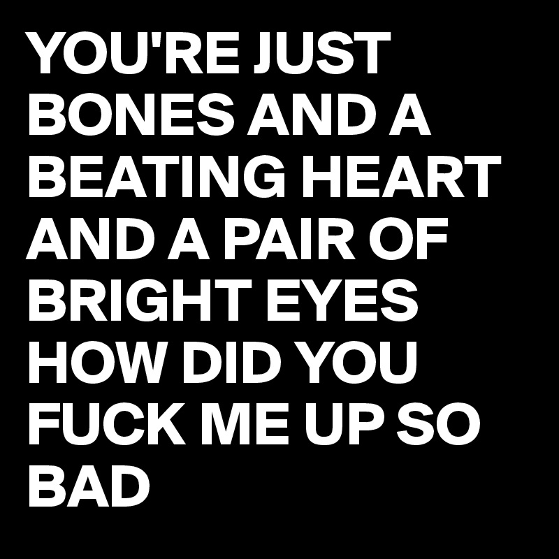 YOU'RE JUST BONES AND A BEATING HEART AND A PAIR OF BRIGHT EYES HOW DID YOU FUCK ME UP SO BAD