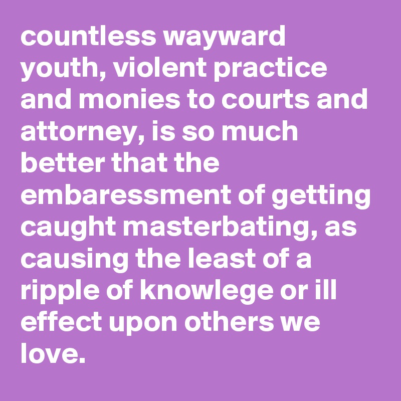 countless wayward youth, violent practice and monies to courts and attorney, is so much better that the embaressment of getting caught masterbating, as causing the least of a ripple of knowlege or ill effect upon others we love.