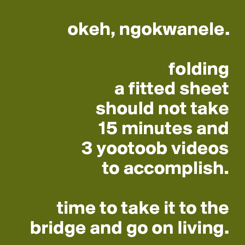 okeh, ngokwanele.

folding
a fitted sheet
should not take
15 minutes and
3 yootoob videos
to accomplish.

time to take it to the bridge and go on living.