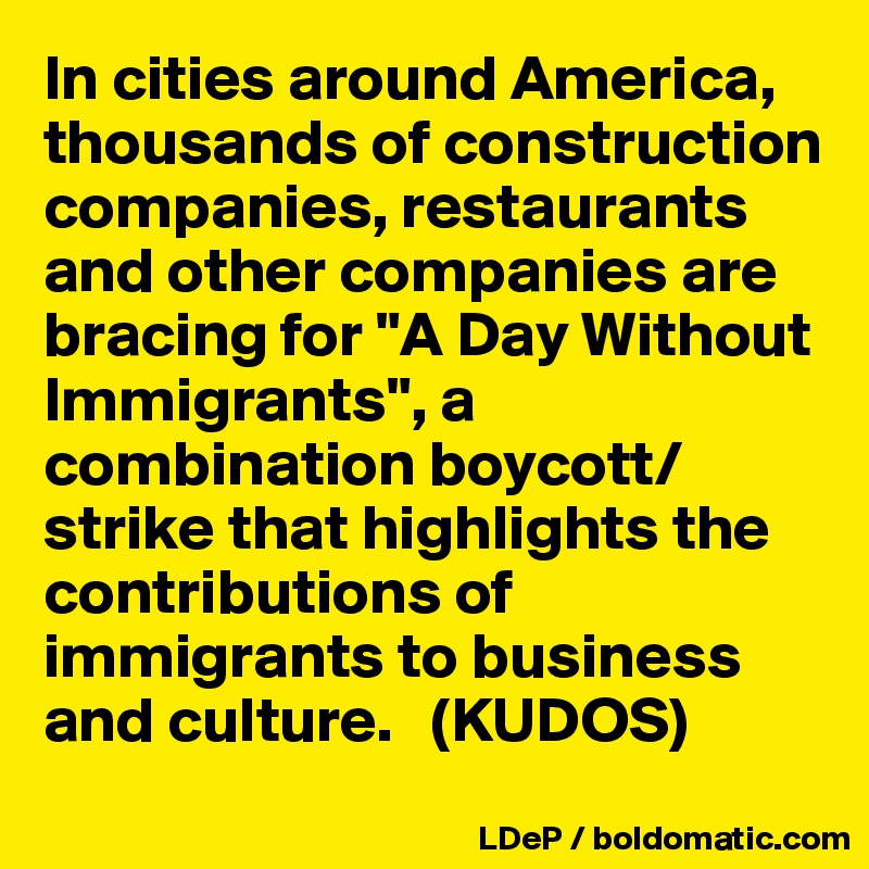 In cities around America, thousands of construction companies, restaurants and other companies are bracing for "A Day Without Immigrants", a combination boycott/strike that highlights the contributions of immigrants to business and culture.   (KUDOS)
