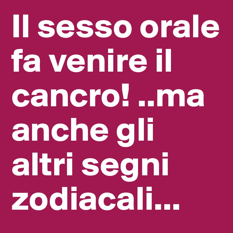 Il sesso orale fa venire il cancro! ..ma anche gli altri segni zodiacali...