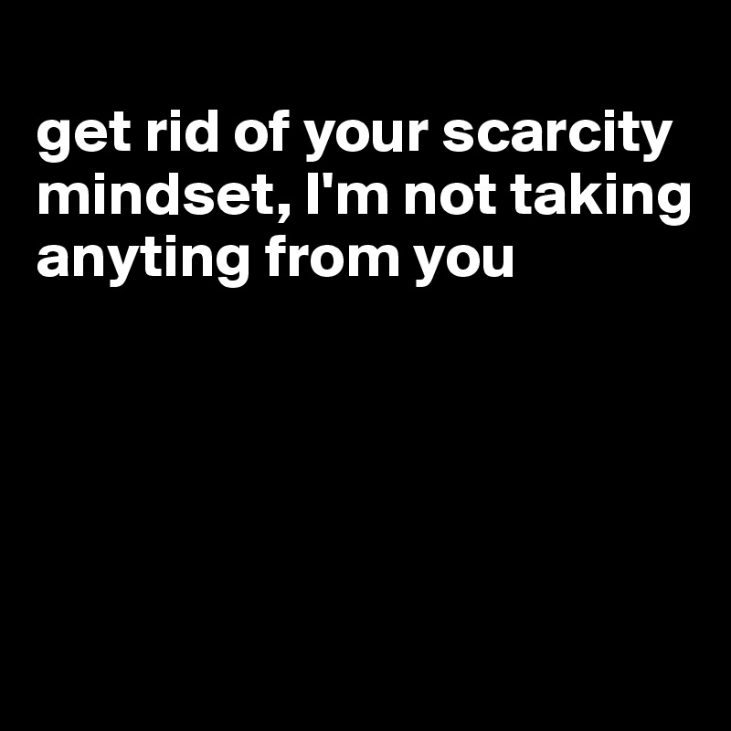 
get rid of your scarcity mindset, I'm not taking anyting from you





