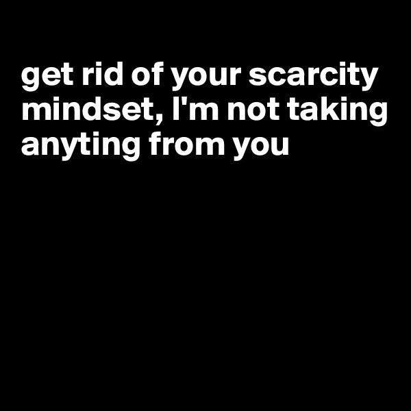 
get rid of your scarcity mindset, I'm not taking anyting from you





