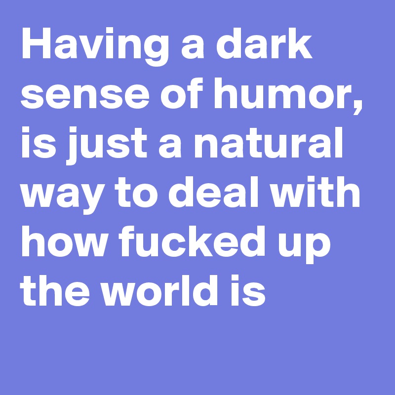 Having a dark sense of humor, is just a natural way to deal with how fucked up the world is
