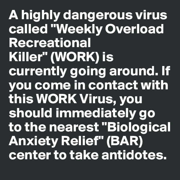 A highly dangerous virus called "Weekly Overload Recreational Killer" (WORK) is currently going around. If you come in contact with this WORK Virus, you should immediately go to the nearest "Biological Anxiety Relief" (BAR) center to take antidotes.
