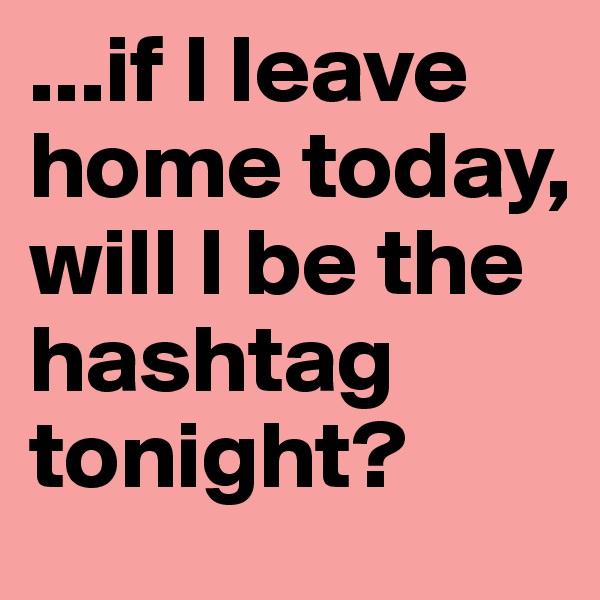 ...if I leave home today, will I be the hashtag tonight?
