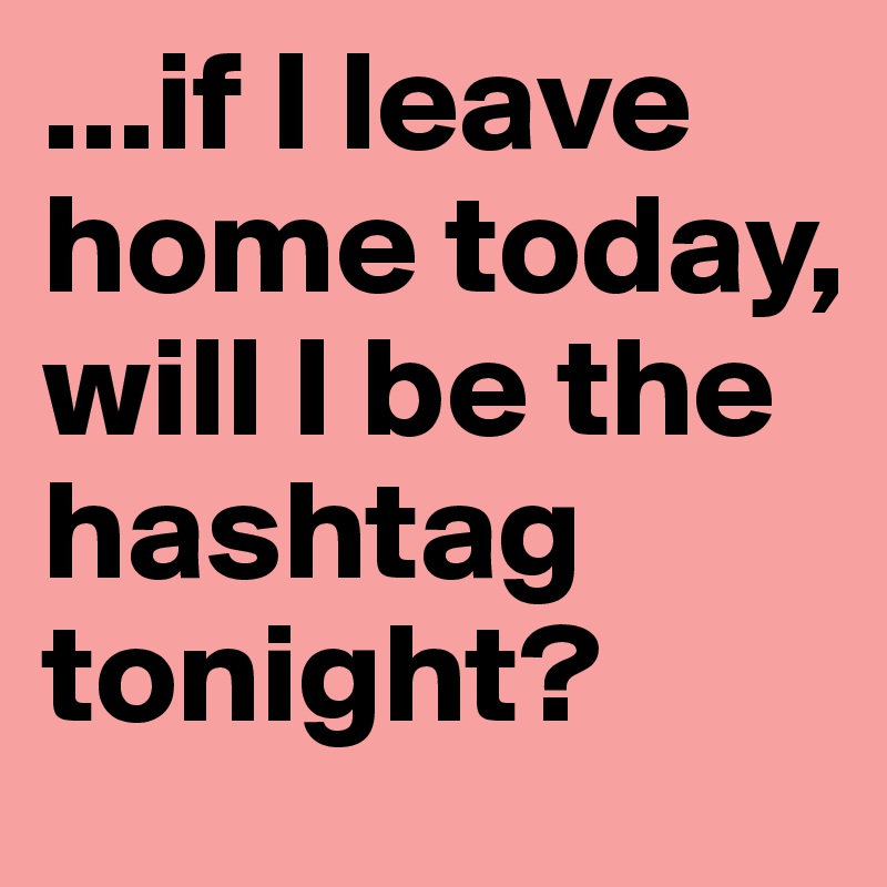 ...if I leave home today, will I be the hashtag tonight?