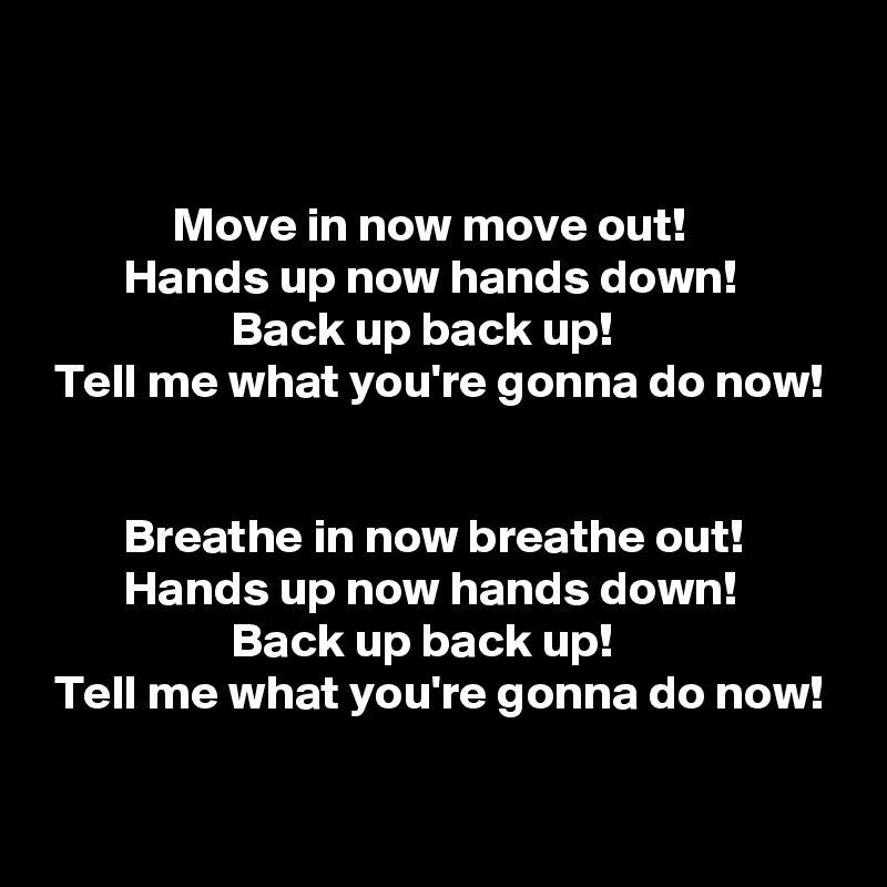 


             Move in now move out!
        Hands up now hands down!
                   Back up back up!
 Tell me what you're gonna do now!


        Breathe in now breathe out!
        Hands up now hands down!
                   Back up back up!
 Tell me what you're gonna do now!
