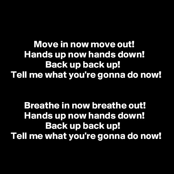 


             Move in now move out!
        Hands up now hands down!
                   Back up back up!
 Tell me what you're gonna do now!


        Breathe in now breathe out!
        Hands up now hands down!
                   Back up back up!
 Tell me what you're gonna do now!
