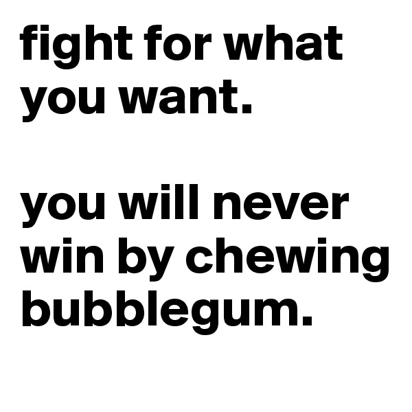 fight for what you want. 

you will never win by chewing bubblegum.