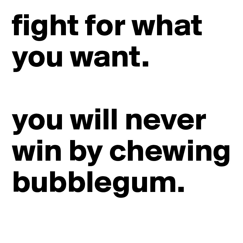 fight for what you want. 

you will never win by chewing bubblegum.