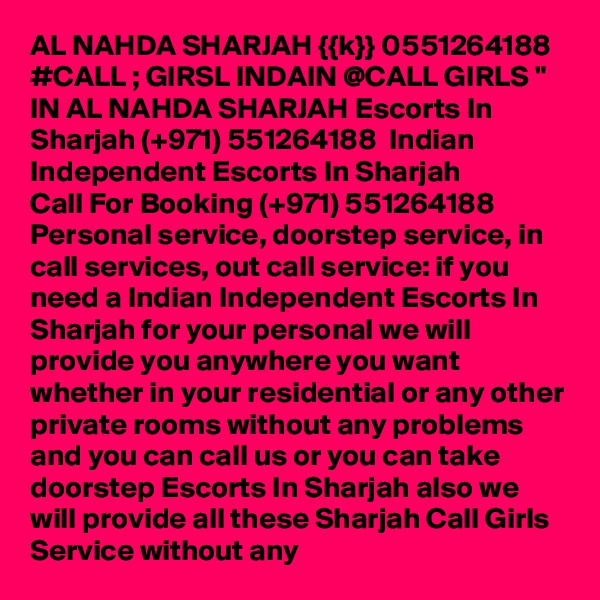 AL NAHDA SHARJAH {{k}} 0551264188 #CALL ; GIRSL INDAIN @CALL GIRLS " IN AL NAHDA SHARJAH Escorts In Sharjah (+971) 551264188  Indian Independent Escorts In Sharjah 
Call For Booking (+971) 551264188  Personal service, doorstep service, in call services, out call service: if you need a Indian Independent Escorts In Sharjah for your personal we will provide you anywhere you want whether in your residential or any other private rooms without any problems and you can call us or you can take doorstep Escorts In Sharjah also we will provide all these Sharjah Call Girls Service without any 