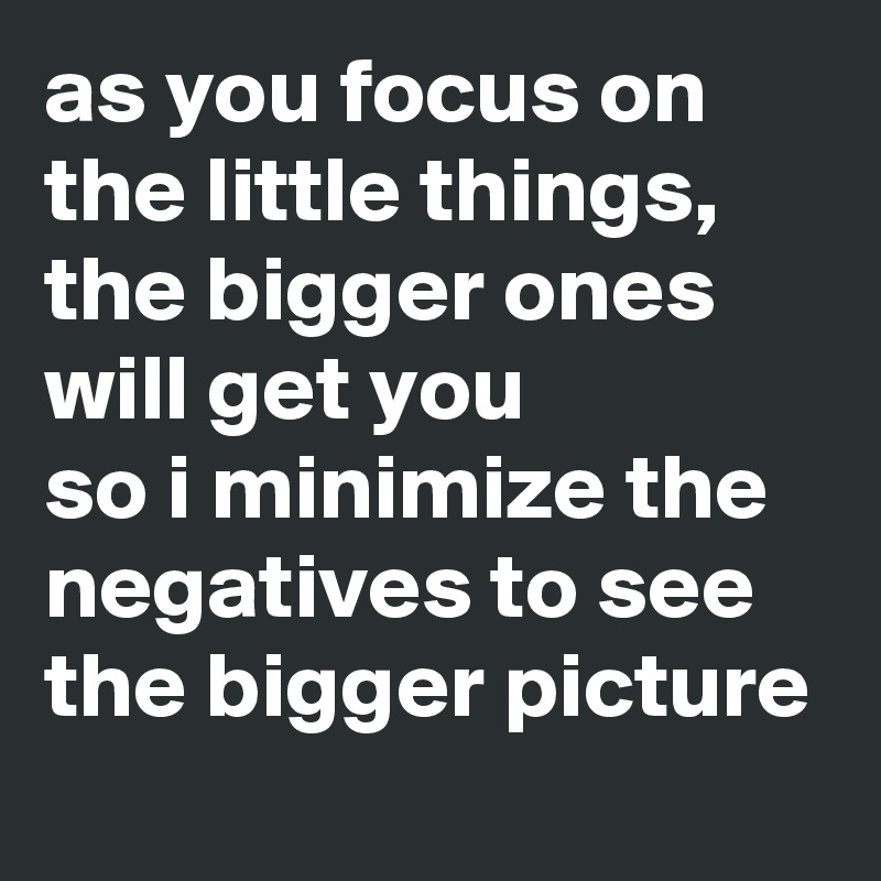 as you focus on the little things, the bigger ones will get you
so i minimize the negatives to see the bigger picture