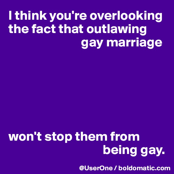 I think you're overlooking the fact that outlawing 
                           gay marriage






won't stop them from 
                                   being gay.