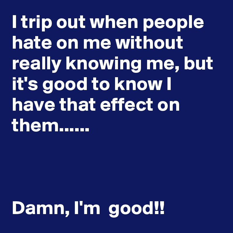 I trip out when people hate on me without really knowing me, but it's good to know I have that effect on them......



Damn, I'm  good!!