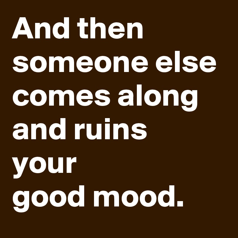 And then someone else comes along and ruins 
your 
good mood.