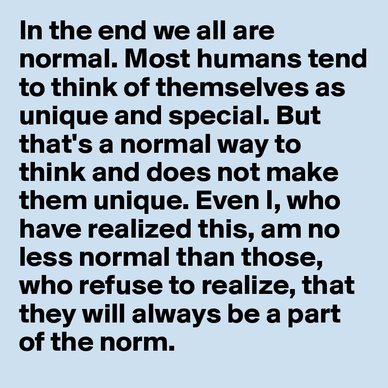 In the end we all are normal. Most humans tend to think of themselves as unique and special. But that's a normal way to think and does not make them unique. Even I, who have realized this, am no less normal than those, who refuse to realize, that they will always be a part of the norm.