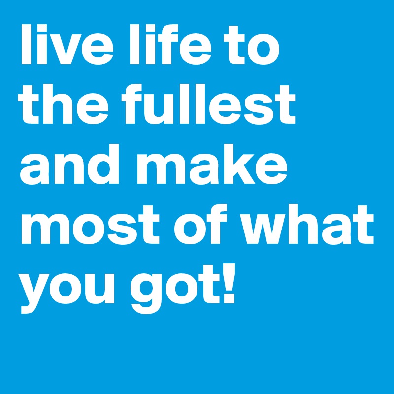 live life to the fullest and make most of what you got! 