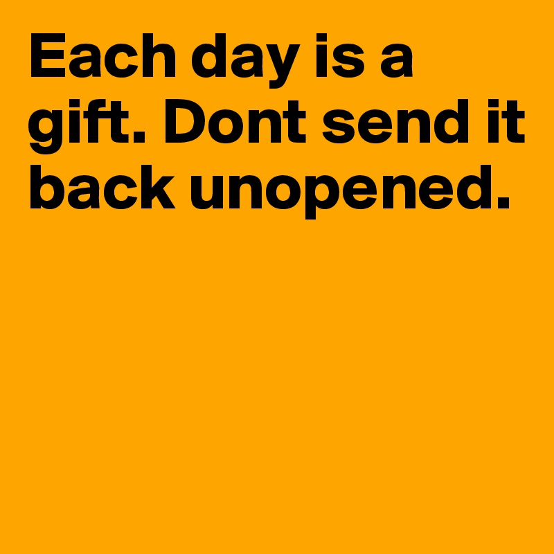 Each day is a gift. Dont send it back unopened.



