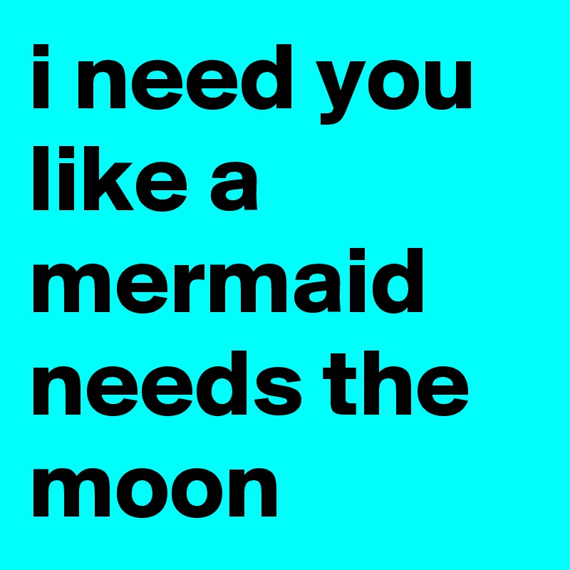 i need you like a mermaid needs the moon