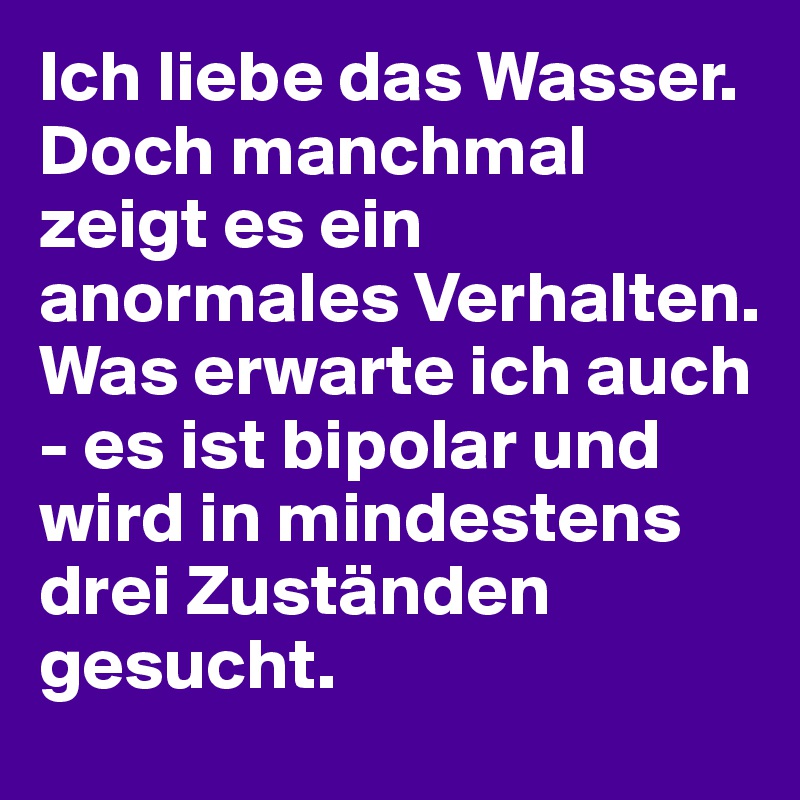 Ich liebe das Wasser. Doch manchmal zeigt es ein anormales Verhalten. 
Was erwarte ich auch - es ist bipolar und wird in mindestens drei Zuständen gesucht. 