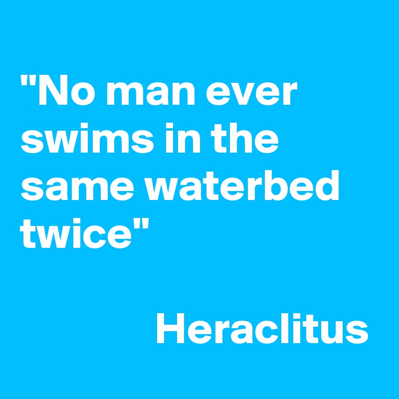 
"No man ever swims in the same waterbed twice"

               Heraclitus